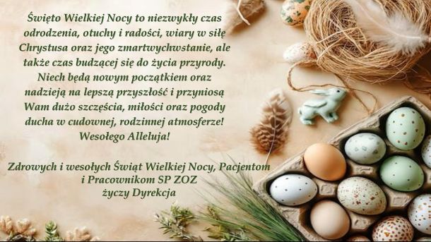 Święto Wielkiej Nocy to niezwykły czas odrodzenia, otuchy i radości, wiary w siłę Chrystusa oraz jego zmartwychwstanie, ale także czas budzącej się do życia przyrody.Niech będą nowym początkiem oraz nadzieją na lepszą przyszłość i przyniosą Wam dużo szczęścia, miłości oraz pogody ducha w cudownej, rodzinnej atmosferze! Wesołego Alleluja! Zdrowych i wesołych Świąt Wielkiej Nocy, Pacjentom i Pracownikom SP ZOZ  życzy Dyrekcja